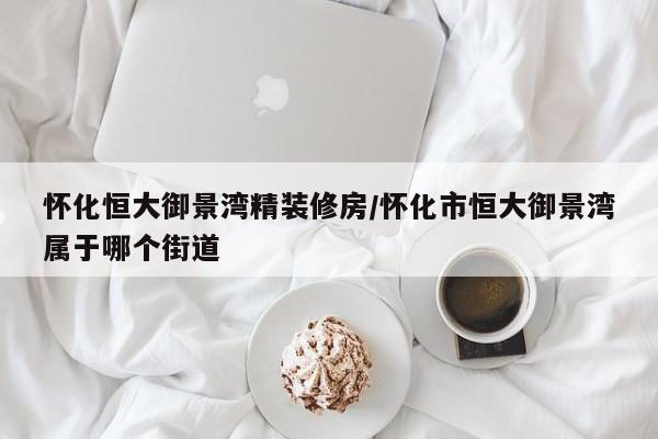 怀化恒大御景湾精装修房/怀化市恒大御景湾属于哪个街道
