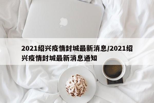 2021绍兴疫情封城最新消息/2021绍兴疫情封城最新消息通知