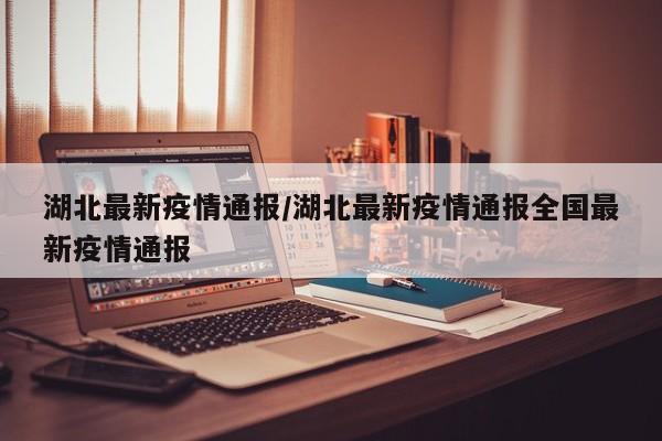湖北最新疫情通报/湖北最新疫情通报全国最新疫情通报