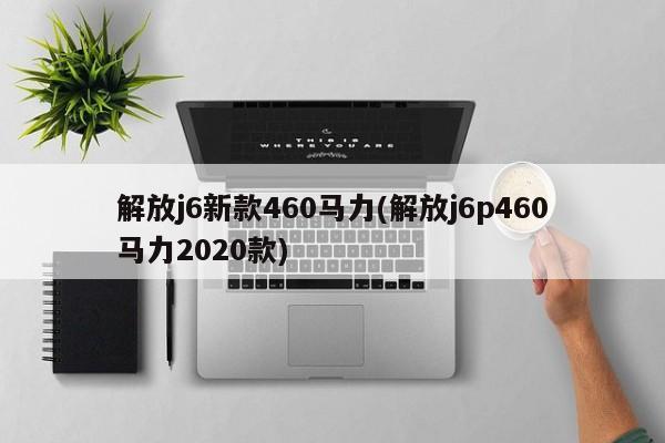 解放j6新款460马力(解放j6p460马力2020款)