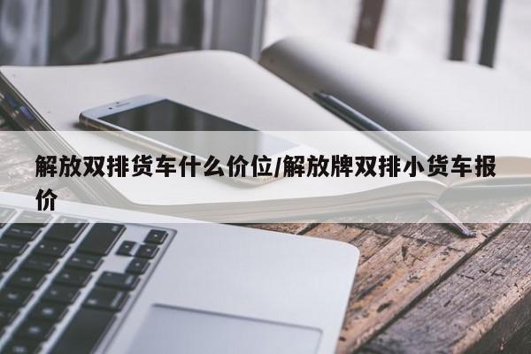 解放双排货车什么价位/解放牌双排小货车报价