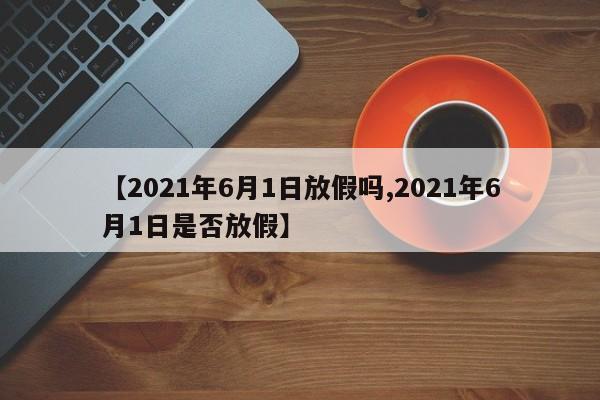【2021年6月1日放假吗,2021年6月1日是否放假】