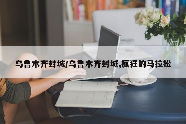 乌鲁木齐封城/乌鲁木齐封城,疯狂的马拉松