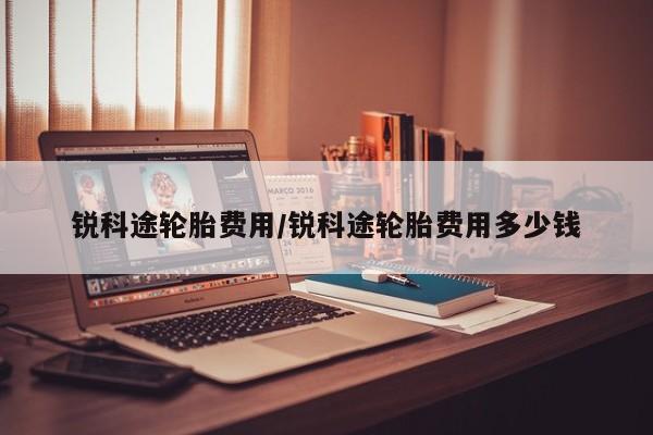 锐科途轮胎费用/锐科途轮胎费用多少钱