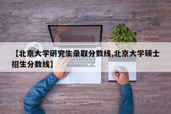 【北京大学研究生录取分数线,北京大学硕士招生分数线】