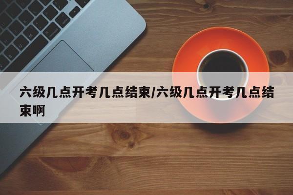 六级几点开考几点结束/六级几点开考几点结束啊