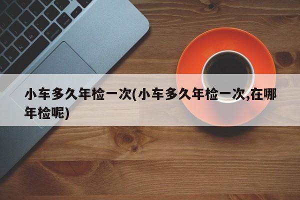 小车多久年检一次(小车多久年检一次,在哪年检呢)