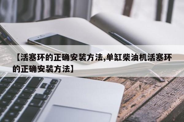【活塞环的正确安装方法,单缸柴油机活塞环的正确安装方法】