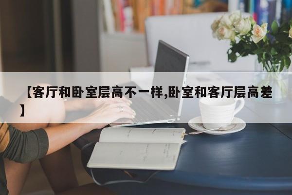 【客厅和卧室层高不一样,卧室和客厅层高差】