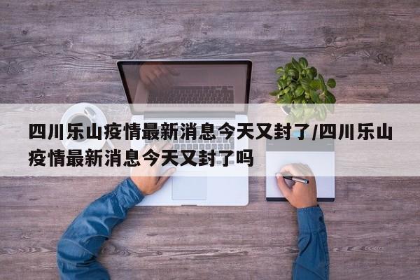 四川乐山疫情最新消息今天又封了/四川乐山疫情最新消息今天又封了吗