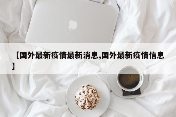 【国外最新疫情最新消息,国外最新疫情信息】