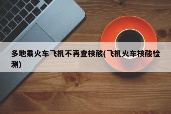 多地乘火车飞机不再查核酸(飞机火车核酸检测)