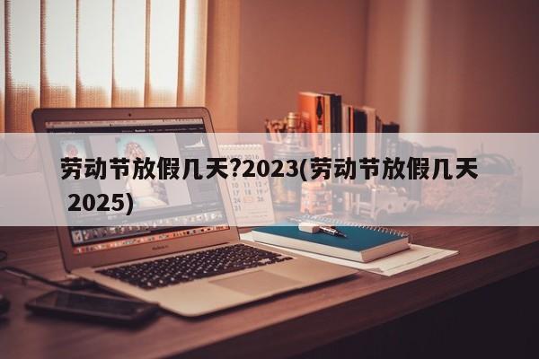 劳动节放假几天?2023(劳动节放假几天 2025)