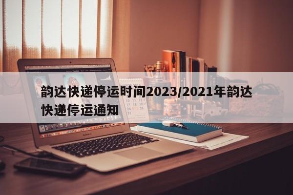韵达快递停运时间2023/2021年韵达快递停运通知