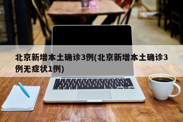 北京新增本土确诊3例(北京新增本土确诊3例无症状1例)