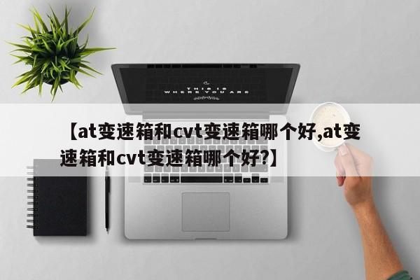 【at变速箱和cvt变速箱哪个好,at变速箱和cvt变速箱哪个好?】