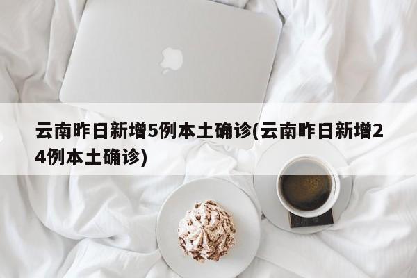 云南昨日新增5例本土确诊(云南昨日新增24例本土确诊)