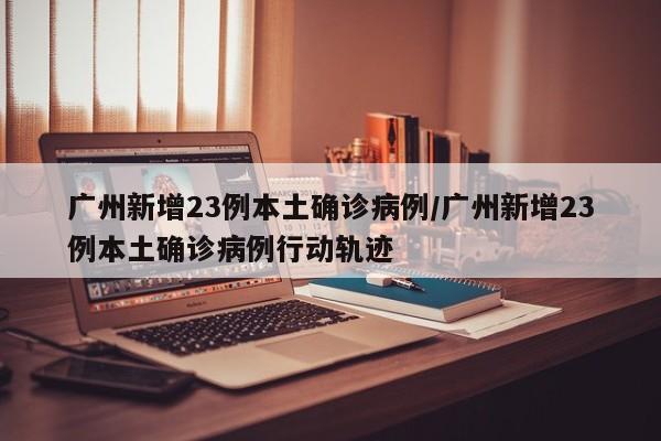 广州新增23例本土确诊病例/广州新增23例本土确诊病例行动轨迹