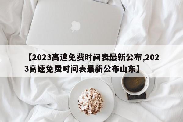 【2023高速免费时间表最新公布,2023高速免费时间表最新公布山东】