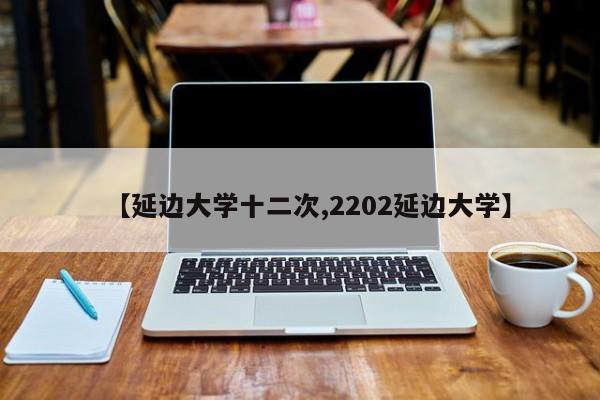 【延边大学十二次,2202延边大学】