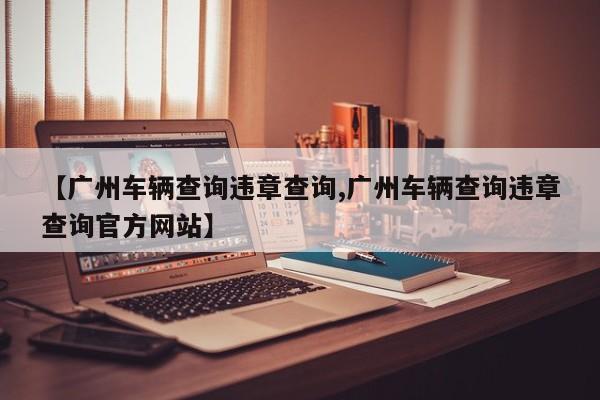 【广州车辆查询违章查询,广州车辆查询违章查询官方网站】
