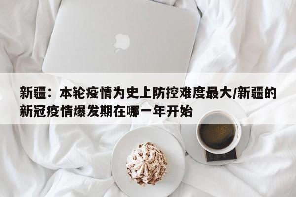 新疆:本轮疫情为史上防控难度最大/新疆的新冠疫情爆发期在哪一年开始