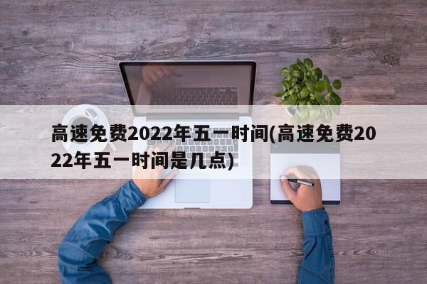 高速免费2022年五一时间(高速免费2022年五一时间是几点)