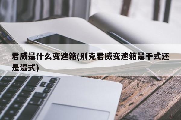 君威是什么变速箱(别克君威变速箱是干式还是湿式)