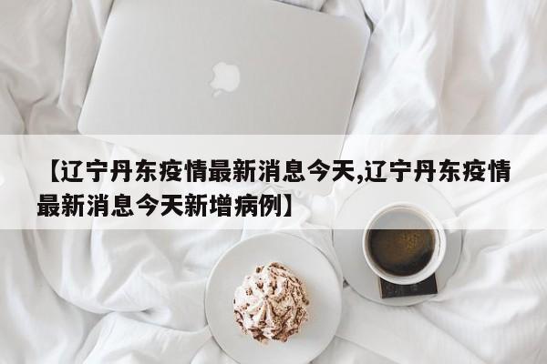 【辽宁丹东疫情最新消息今天,辽宁丹东疫情最新消息今天新增病例】