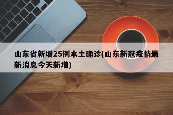 山东省新增25例本土确诊(山东新冠疫情最新消息今天新增)