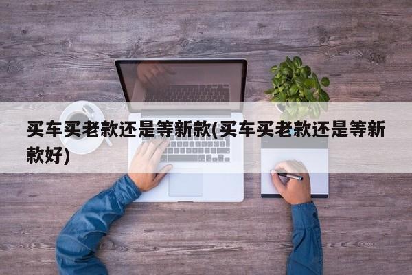 买车买老款还是等新款(买车买老款还是等新款好)