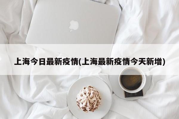 上海今日最新疫情(上海最新疫情今天新增)