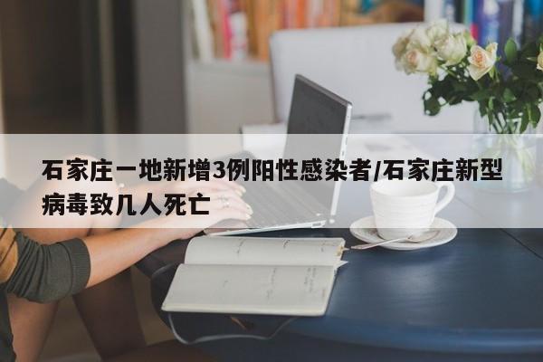 石家庄一地新增3例阳性感染者/石家庄新型病毒致几人死亡