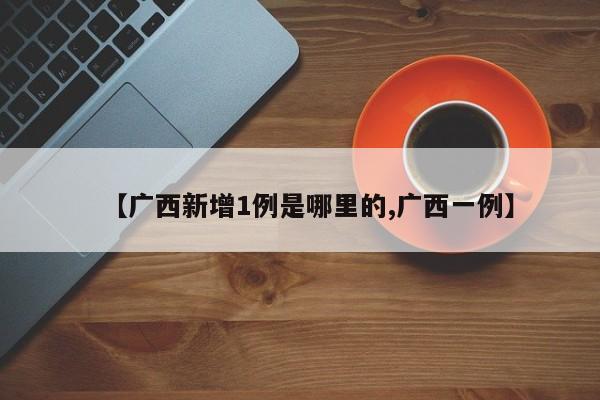 【广西新增1例是哪里的,广西一例】
