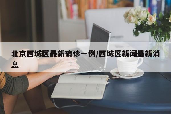 北京西城区最新确诊一例/西城区新闻最新消息
