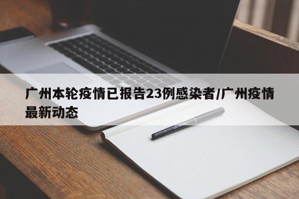 广州本轮疫情已报告23例感染者/广州疫情最新动态