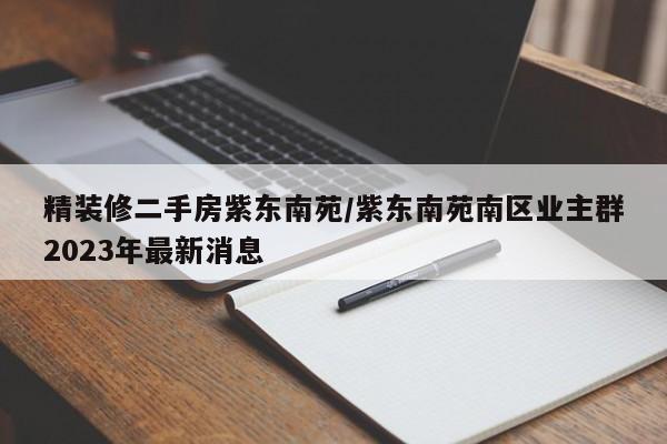 精装修二手房紫东南苑/紫东南苑南区业主群2023年最新消息