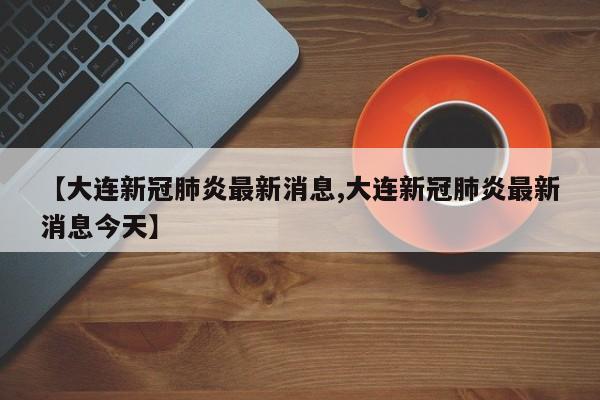 【大连新冠肺炎最新消息,大连新冠肺炎最新消息今天】
