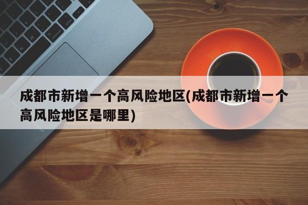 成都市新增一个高风险地区(成都市新增一个高风险地区是哪里)