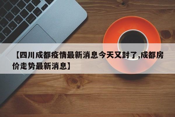 【四川成都疫情最新消息今天又封了,成都房价走势最新消息】