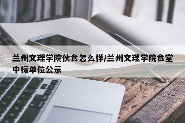 兰州文理学院伙食怎么样/兰州文理学院食堂中标单位公示