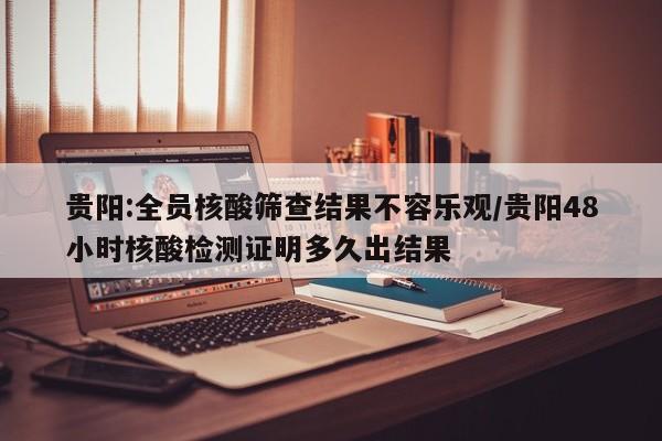 贵阳:全员核酸筛查结果不容乐观/贵阳48小时核酸检测证明多久出结果
