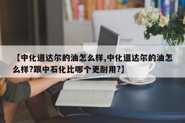 【中化道达尔的油怎么样,中化道达尔的油怎么样?跟中石化比哪个更耐用?】