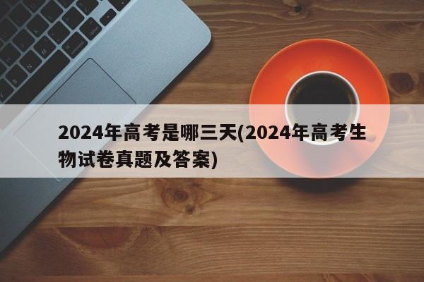 2024年高考是哪三天(2024年高考生物试卷真题及答案)