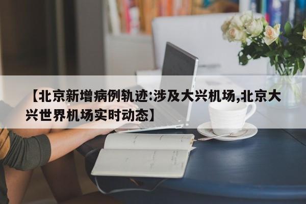【北京新增病例轨迹:涉及大兴机场,北京大兴世界机场实时动态】