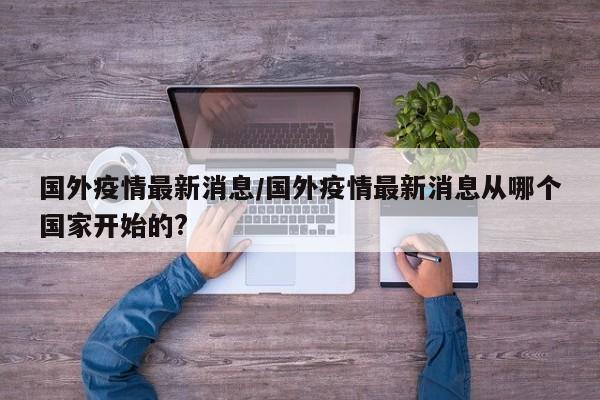国外疫情最新消息/国外疫情最新消息从哪个国家开始的?