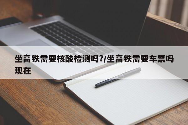 坐高铁需要核酸检测吗?/坐高铁需要车票吗现在
