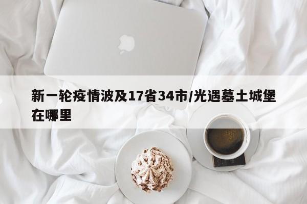 新一轮疫情波及17省34市/光遇墓土城堡在哪里