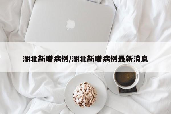 湖北新增病例/湖北新增病例最新消息