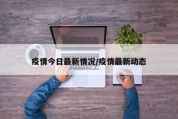 疫情今日最新情况/疫情最新动态